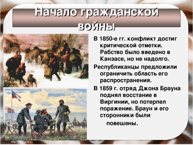 Начало гражданской войны В 1850-е гг. конфликт достиг критической отметки. Рабство было введено в Канзасе, но не надолго. Республиканцы предложили ограничить область его распространения. В 1859 г. отряд Джона Брауна поднял восстание в Виргинии, но потерпел поражение. Браун и его сторонники были  повешены.  