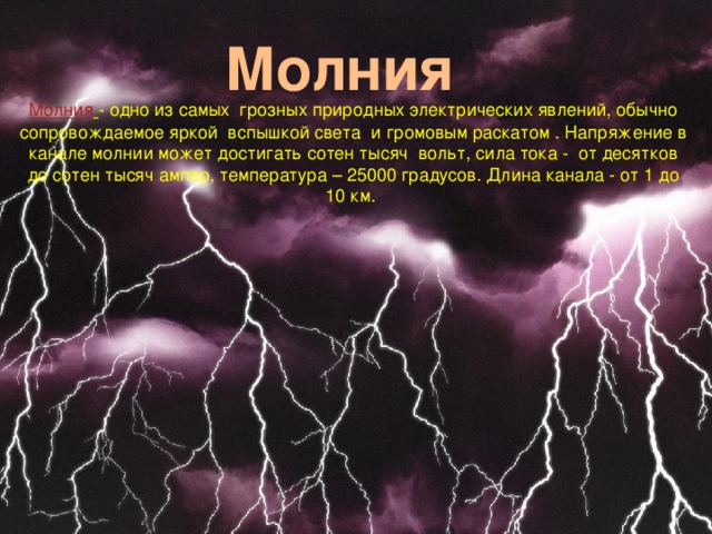 Молния Молния  - одно из самых грозных природных электрических явлений, обычно сопровождаемое яркой вспышкой света и громовым раскатом . Напряжение в канале молнии может достигать сотен тысяч вольт, сила тока - от десятков до сотен тысяч ампер, температура – 25000 градусов. Длина канала - от 1 до 10 км.