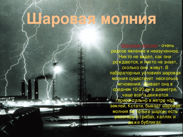 Шаровая  молния  Шаровые молнии  - очень редкое явление и неизученное. Никто не видел, как они рождаются, и никто не знает, сколько они живут. В лабораторных условиях шаровая молния существует несколько мгновений. Бывает она в среднем 10-20 см в диаметре, чаще всего движется горизонтально в метре над землей. Кстати, бывает шаровая молния не только шаром: есть рассказы о грибах, каплях и даже бубликах.