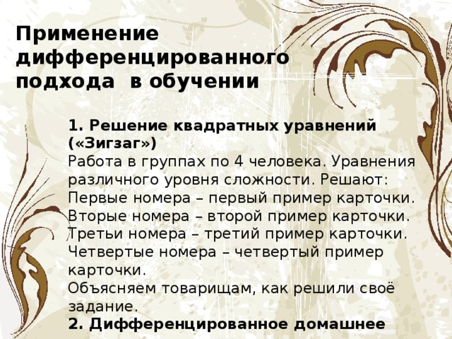 Применение дифференцированного подхода в обучении 1. Решение квадратных уравнений («Зигзаг») Работа в группах по 4 человека. Уравнения различного уровня сложности. Решают: Первые номера – первый пример карточки. Вторые номера – второй пример карточки. Третьи номера – третий пример карточки. Четвертые номера – четвертый пример карточки. Объясняем товарищам, как решили своё задание. 2. Дифференцированное домашнее задание. 