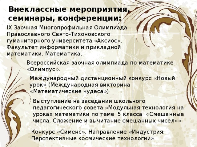 Внеклассные мероприятия, семинары, конференции: IХ Заочная Многопрофильная Олимпиада Православного Свято-Тихоновского гуманитарного университета «Аксиос». Факультет информатики и прикладной математики. Математика. Всероссийская заочная олимпиада по математике «Олимпус». Международный дистанционный конкурс «Новый урок» (Международная викторина  «Математические чудеса») Выступление на заседании школьного педагогического совета «Модульная технология на уроках математики  по теме 5 класса «Смешанные числа. Сложение и вычитание смешанных чисел»» Конкурс «Сименс». Направление «Индустрия: Перспективные космические технологии». 