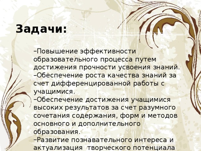 Задачи: Повышение эффективности образовательного процесса путем достижения прочности усвоения знаний. Обеспечение роста качества знаний за счет дифференцированной работы с учащимися. Обеспечение достижения учащимися высоких результатов за счет разумного сочетания содержания, форм и методов основного и дополнительного образования. Развитие познавательного интереса и актуализация  творческого потенциала школьников. 