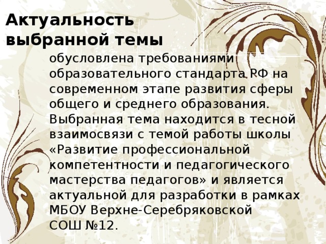 Актуальность выбранной темы обусловлена требованиями образовательного стандарта РФ на современном этапе развития сферы общего и среднего образования. Выбранная тема находится в тесной взаимосвязи с темой работы школы «Развитие профессиональной компетентности и педагогического мастерства педагогов» и является актуальной для разработки в рамках МБОУ Верхне-Серебряковской СОШ №12. 