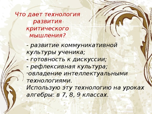 Что дает технология развития критического мышления? - развитие коммуникативной культуры ученика; - готовность к дискуссии; - рефлексивная культура; овладение интеллектуальными технологиями. Использую эту технологию на уроках алгебры: в 7, 8, 9 классах. 