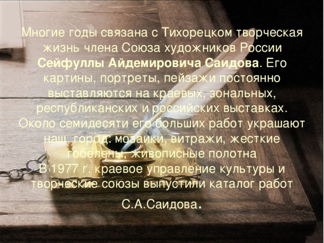 Многие годы связана с Тихорецком творческая жизнь члена Союза художников России Сейфуллы Айдемировича Саидова . Его картины, портреты, пейзажи постоянно выставляются на краевых, зональных, республиканских и российских выставках. Около семидесяти его больших работ украшают наш город: мозаики, витражи, жесткие гобелены, живописные полотна  В 1977 г. краевое управление культуры и творческие союзы выпустили каталог работ С.А.Саидова . 