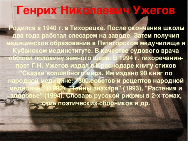 Генрих Николаевич Ужегов    Родился в 1940 г. в Тихорецке. После окончания школы два года работал слесарем на заводе. Затем получил медицинское образование в Пятигорском медучилище и Кубанском мединституте. В качестве судового врача обошёл половину земного шара. В 1994 г. тихоречанин-поэт Г.Н. Ужегов издал в Краснодаре книгу стихов 