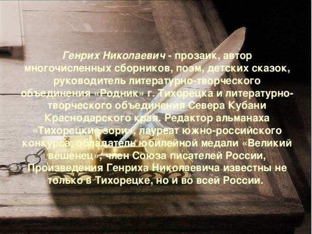 Генрих Николаевич - прозаик, автор многочисленных сборников, поэм, детских сказок, руководитель литературно-творческого объединения «Родник» г. Тихорецка и литературно-творческого объединения Севера Кубани Краснодарского края. Редактор альманаха «Тихорецкие зори», лауреат южно-российского конкурса, обладатель юбилейной медали «Великий вёшенец», член Союза писателей России, Произведения Генриха Николаевича известны не только в Тихорецке, но и во всей России. 