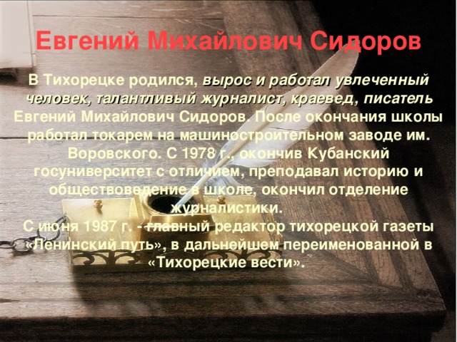 Евгений Михайлович Сидоров   В Тихорецке родился, вырос и работал увлеченный человек, талантливый журналист, краевед, писатель  Евгений Михайлович Сидоров.  После окончания школы  работал токарем на машиностроительном заводе им. Воровского. С 1978 г., окончив Кубанский госуниверситет с отличием, преподавал историю и обществоведение в школе, окончил отделение журналистики.  С июня 1987 г. - главный редактор тихорецкой газеты «Ленинский путь», в дальнейшем переименованной в «Тихорецкие вести».     