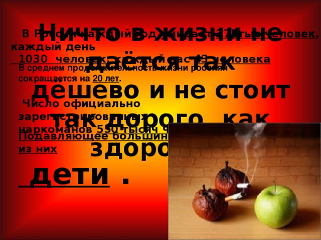 В среднем продолжительность жизни россиян сокращается на 20 лет . Ничто в жизни не даётся так дёшево и не стоит так дорого, как здоровье!  В России каждый год умирает 375тыс.человек , каждый день  1030 человек , каждый час 43 человека  Число официально зарегистрированных наркоманов 550 тысяч человек. Подавляющее большинство из них  дети .