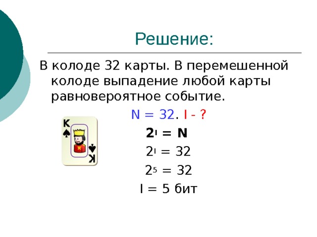 Решение: В колоде 32 карты. В перемешенной колоде выпадение любой карты равновероятное событие. N = 32 . I - ? 2 I = N  2 I = 32 2 5 = 32 I = 5 бит 