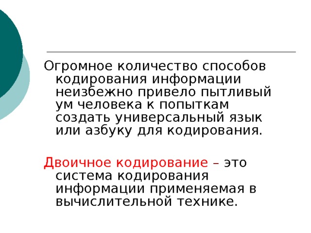 Огромное количество способов кодирования информации неизбежно привело пытливый ум человека к попыткам создать универсальный язык или азбуку для кодирования. Двоичное кодирование – это  система кодирования информации применяемая в вычислительной технике. 