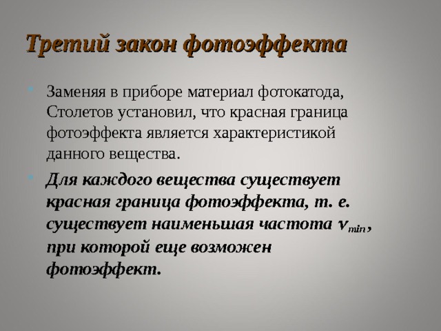 Третий закон фотоэффекта Заменяя в приборе материал фотокатода, Столетов установил, что красная граница фотоэффекта является характеристикой данного вещества. Для каждого вещества существует красная граница фотоэффекта, т. е. существует наименьшая частота  min  , при которой еще возможен фотоэффект .   