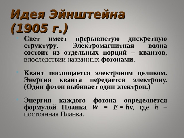 Идея Эйнштейна (1905 г.) Свет имеет прерывистую дискретную структуру . Электромагнитная волна состоит из отдельных порций – квантов , впоследствии названных фотонами . Квант поглощается электроном целиком. Энергия кванта передается электрону. (Один фотон выбивает один электрон.) Энергия каждого фотона определяется формулой Планка W = E  =  h ν , где h – постоянная Планка. 