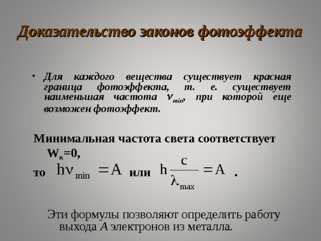 Доказательство законов фотоэффекта Для каждого вещества существует красная граница фотоэффекта, т. е. существует наименьшая частота  min , при которой еще возможен фотоэффект . Минимальная частота света соответствует W к =0, то или .  Эти формулы позволяют определить работу выхода A электронов из металла . 