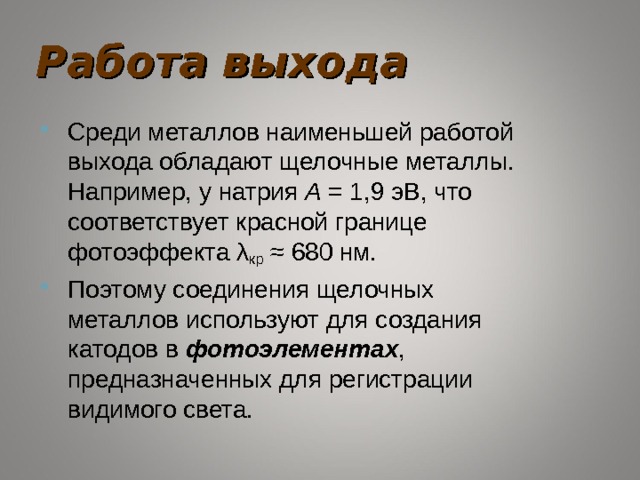 Работа выхода Среди металлов наименьшей работой выхода обладают щелочные металлы. Например, у натрия A  = 1,9 эВ, что соответствует красной границе фотоэффекта λ кр  ≈ 680 нм. Поэтому соединения щелочных металлов используют для создания катодов в фотоэлементах , предназначенных для регистрации видимого света. 