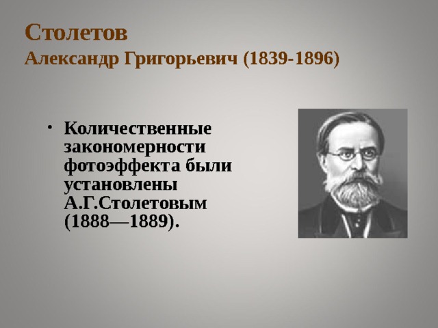 Столетов  Александр Григорьевич (1839-1896) Количественные закономерности фотоэффекта были установлены А.Г.Столетовым (1888—1889). Русский физик, научные работы посвящены электромагнетизму, оптике, молекулярной физике, философским вопросам науки. Впервые показал, что при увеличении намагничивающего поля, магнитная восприимчивость железа сначала возрастает, а затем падает, проходя через максимум, осуществил ряд экспериментов для определения величины отношения электромагнитных и электростатических величин, получил значение, близкое к значению скорости света (1876г.). В 1888-90г. выполнил цикл работ по исследованию явления внешнего фотоэффекта, создал первый фотоэлемент (1888г.), является основоположником количественных методов исследования фотоэффекта, изучал несамостоятельный газовый разряд, исследовал критическое состояние вещества, многое сделал для развития физики в России.  В 1872г создал первую физическую лабораторию и исследовательский институт при Московском университете.   