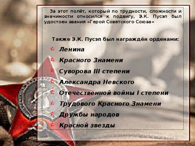За этот полёт, который по трудности, сложности и значимости относился к подвигу, Э.К. Пусэп был удостоен звания «Герой Советского Союза»  Также Э.К. Пусэп был награждён орденами: