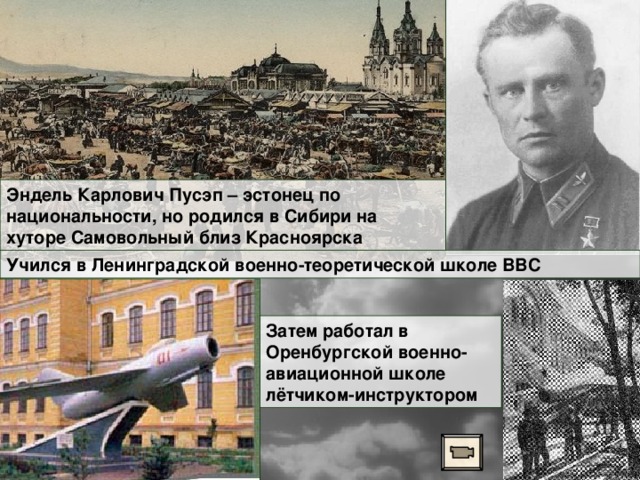 Эндель Карлович Пусэп – эстонец по национальности, но родился в Сибири на хуторе Самовольный близ Красноярска Учился в Ленинградской военно-теоретической школе ВВС Затем работал в Оренбургской военно-авиационной школе лётчиком-инструктором