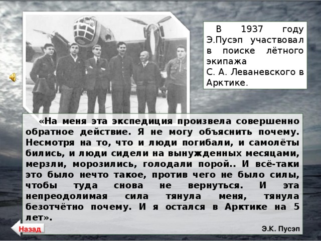 В 1937 году Э.Пусэп участвовал в поиске лётного экипажа С. А. Леваневского в Арктике. «На меня эта экспедиция произвела совершенно обратное действие. Я не могу объяснить почему. Несмотря на то, что и люди погибали, и самолёты бились, и люди сидели на вынужденных месяцами, мерзли, морозились, голодали порой.. И всё-таки это было нечто такое, против чего не было силы, чтобы туда снова не вернуться. И эта непреодолимая сила тянула меня, тянула безотчётно почему. И я остался в Арктике на 5 лет».  Э.К. Пусэп Назад