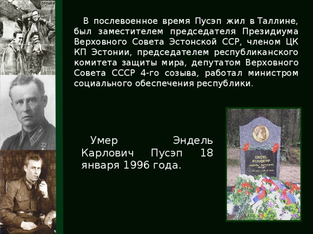 В послевоенное время Пусэп жил в Таллине, был заместителем председателя Президиума Верховного Совета Эстонской ССР, членом ЦК КП Эстонии, председателем республиканского комитета защиты мира, депутатом Верховного Совета СССР 4-го созыва, работал министром социального обеспечения республики. Умер Эндель Карлович Пусэп 18 января 1996 года.