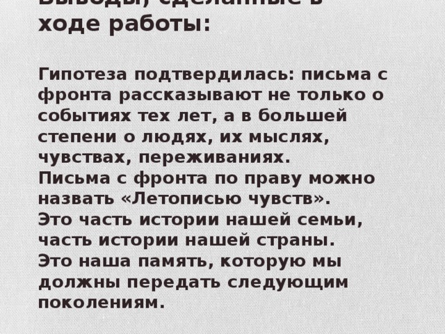 Выводы, сделанные в ходе работы:  Гипотеза подтвердилась: письма с фронта рассказывают не только о событиях тех лет, а в большей степени о людях, их мыслях, чувствах, переживаниях. Письма с фронта по праву можно назвать «Летописью чувств». Это часть истории нашей семьи, часть истории нашей страны. Это наша память, которую мы должны передать следующим поколениям. 