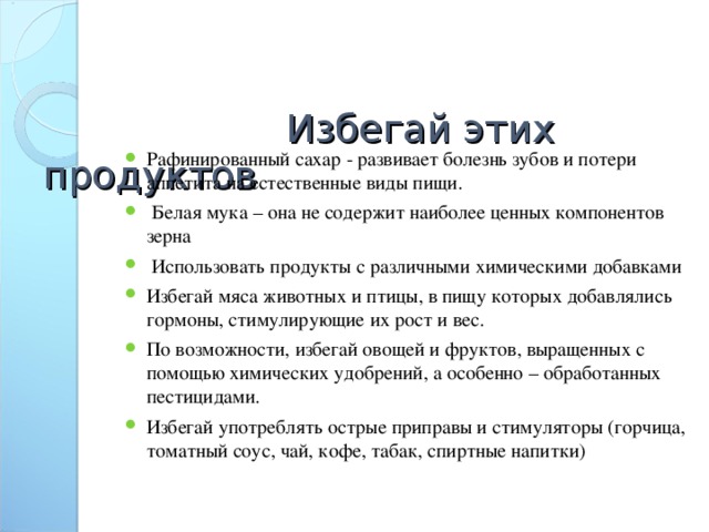 Избегай этих продуктов                   Рафинированный сахар - развивает болезнь зубов и потери аппетита на естественные виды пищи.  Белая мука – она не содержит наиболее ценных компонентов зерна  Использовать продукты с различными химическими добавками Избегай мяса животных и птицы, в пищу которых добавлялись гормоны, стимулирующие их рост и вес. По возможности, избегай овощей и фруктов, выращенных с помощью химических удобрений, а особенно – обработанных пестицидами. Избегай употреблять острые приправы и стимуляторы (горчица, томатный соус, чай, кофе, табак, спиртные напитки)  