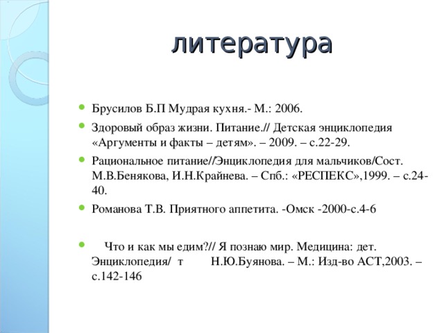 литература Брусилов Б.П Мудрая кухня.- М.: 2006. Здоровый образ жизни. Питание.// Детская энциклопедия «Аргументы и факты – детям». – 2009. – с.22-29. Рациональное питание//Энциклопедия для мальчиков/Сост. М.В.Бенякова, И.Н.Крайнева. – Спб.: «РЕСПЕКС»,1999. – с.24-40. Романова Т.В. Приятного аппетита. -Омск -2000-с.4-6  Что и как мы едим?// Я познаю мир. Медицина: дет. Энциклопедия/ т Н.Ю.Буянова. – М.: Изд-во АСТ,2003. – с.142-146 