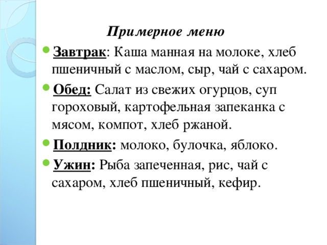 Примерное меню Завтрак : Каша манная на молоке, хлеб пшеничный с маслом, сыр, чай с сахаром. Обед: Салат из свежих огурцов, суп гороховый, картофельная запеканка с мясом, компот, хлеб ржаной. Полдник : молоко, булочка, яблоко. Ужин : Рыба запеченная, рис, чай с сахаром, хлеб пшеничный, кефир. 