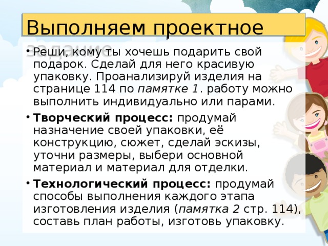 Выполняем проектное задание Реши, кому ты хочешь подарить свой подарок. Сделай для него красивую упаковку. Проанализируй изделия на странице 114 по памятке 1 . работу можно выполнить индивидуально или парами. Творческий процесс: продумай назначение своей упаковки, её конструкцию, сюжет, сделай эскизы, уточни размеры, выбери основной материал и материал для отделки. Технологический процесс: продумай способы выполнения каждого этапа изготовления изделия ( памятка 2 стр. 114), составь план работы, изготовь упаковку.  