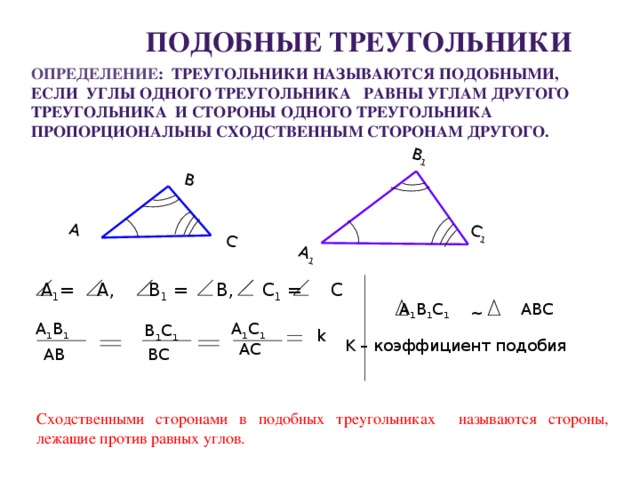 А 1 В 1 А С 1 В С Подобные треугольники Определение : треугольники называются подобными, если углы одного треугольника равны углам другого треугольника и стороны одного треугольника пропорциональны сходственным сторонам другого.  А 1 = А, В 1 = В, С 1 = С  A 1 B 1 C 1 ABC ~ А 1 С 1 А 1 В 1 В 1 С 1 k K – коэффициент подобия АС АВ ВС Сходственными сторонами в подобных треугольниках называются стороны, лежащие против равных углов.