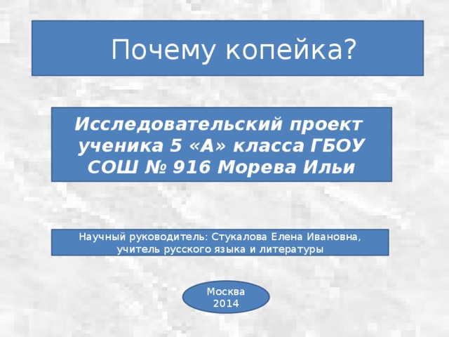  Почему копейка? Исследовательский проект ученика 5 «А» класса ГБОУ СОШ № 916 Морева Ильи Научный руководитель: Стукалова Елена Ивановна, учитель русского языка и литературы Москва 2014 