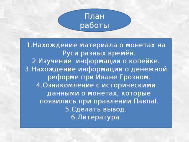 План работы Нахождение материала о монетах на Руси разных времён. Изучение информации о копейке. Нахождение информации о денежной реформе при Иване Грозном. Ознакомление с историческими данными о монетах, которые появились при правлении ПавлаI. Сделать вывод. Литература . 