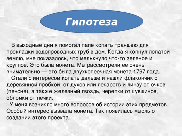 Гипотеза  В выходные дни я помогал папе копать траншею для прокладки водопроводных труб в дом. Когда я копнул лопатой землю, мне показалось, что мелькнуло что-то зеленое и круглое. Это была монета. Мы рассмотрели ее очень внимательно — это была двухкопеечная монета 1797 года.  Стали с интересом копать дальше и нашли флакончик с деревянной пробкой от духов или лекарств и линзу от очков (пенсне), а также железный гвоздь, черепки от кувшинов, обломки от печки.  У меня возникло много вопросов об истории этих предметов. Особый интерес вызвала монета. Так появилась мысль о создании этого проекта.   