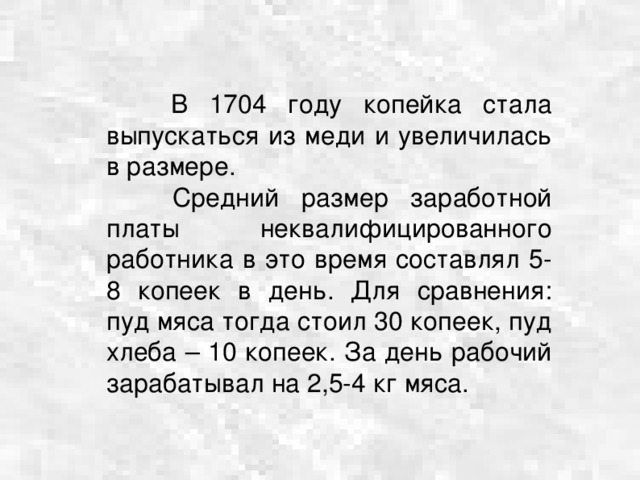  В 1704 году копейка стала выпускаться из меди и увеличилась в размере.  Средний размер заработной платы неквалифицированного работника в это время составлял 5-8 копеек в день. Для сравнения: пуд мяса тогда стоил 30 копеек, пуд хлеба – 10 копеек. За день рабочий зарабатывал на 2,5-4 кг мяса. 