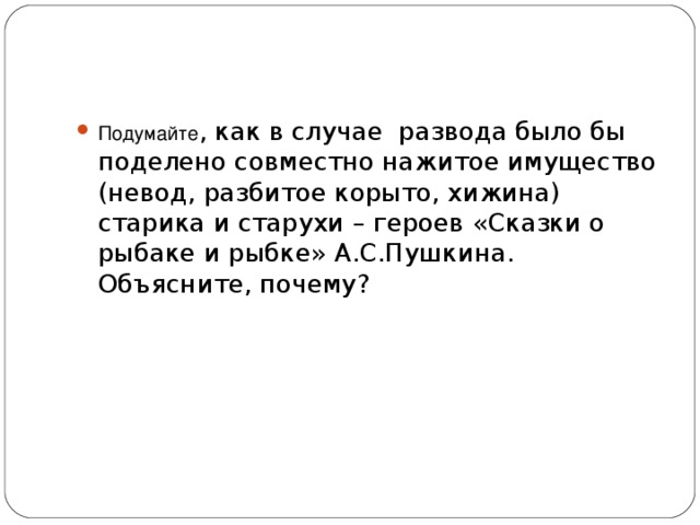 Подумайте , как в случае развода было бы поделено совместно нажитое имущество (невод, разбитое корыто, хижина) старика и старухи – героев «Сказки о рыбаке и рыбке» А.С.Пушкина. Объясните, почему?   