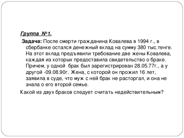 Группа №1.   Задача: После смерти гражданина Ковалева в 1994 г., в сбербанке остался денежный вклад на сумму 380 тыс.тенге. На этот вклад предъявили требование две жены Ковалева, каждая из которых предоставила свидетельство о браке. Причем, у одной брак был зарегистрирован 28.05.77г., а у другой -09.08.90г. Жена, с которой он прожил 16 лет, заявила в суде, что муж с ней брак не расторгал, и она не знала о его второй семье. Какой из двух браков следует считать недействительным? 