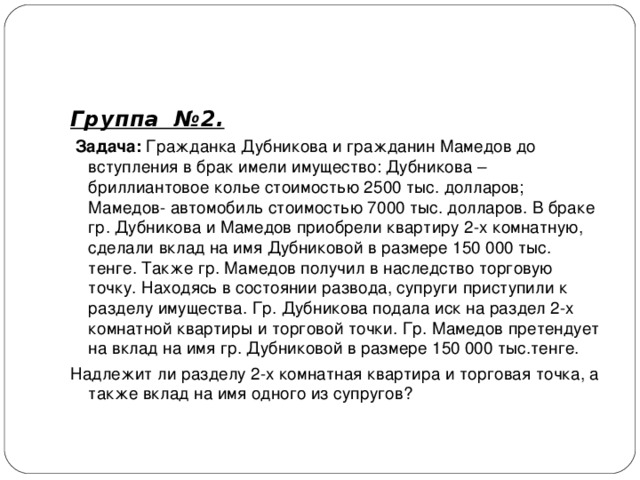Группа №2.   Задача: Гражданка Дубникова и гражданин Мамедов до вступления в брак имели имущество: Дубникова –бриллиантовое колье стоимостью 2500 тыс. долларов; Мамедов- автомобиль стоимостью 7000 тыс. долларов. В браке гр. Дубникова и Мамедов приобрели квартиру 2-х комнатную, сделали вклад на имя Дубниковой в размере 150 000 тыс. тенге. Также гр. Мамедов получил в наследство торговую точку. Находясь в состоянии развода, супруги приступили к разделу имущества. Гр. Дубникова подала иск на раздел 2-х комнатной квартиры и торговой точки. Гр. Мамедов претендует на вклад на имя гр. Дубниковой в размере 150 000 тыс.тенге. Надлежит ли разделу 2-х комнатная квартира и торговая точка, а также вклад на имя одного из супругов?  