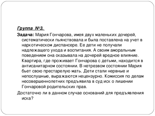Группа №3. Задача: Мария Гончарова, имея двух маленьких дочерей, систематически пьянствовала и была поставлена на учет в наркотическом диспансере. Ее дети не получали надлежащего ухода и воспитания. А своим аморальным поведением она оказывала на дочерей вредное влияние. Квартира, где проживает Гончарова с детьми, находится в антисанитарном состоянии. В нетрезвом состоянии Мария бьет свою престарелую мать. Дети стали нервные и непослушные, выражаются нецензурно. Комиссия по делам несовершеннолетних предъявила в суд иск о лишении Гончаровой родительских прав. Достаточно ли в данном случае оснований для предъявления иска? 