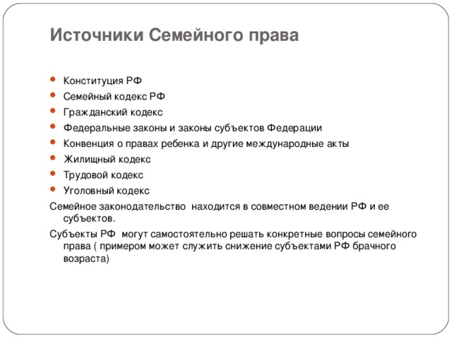 Источники Семейного права   Конституция РФ Семейный кодекс РФ Гражданский кодекс Федеральные законы и законы субъектов Федерации Конвенция о правах ребенка и другие международные акты Жилищный кодекс Трудовой кодекс Уголовный кодекс Семейное законодательство находится в совместном ведении РФ и ее субъектов. Субъекты РФ могут самостоятельно решать конкретные вопросы семейного права ( примером может служить снижение субъектами РФ брачного возраста) 