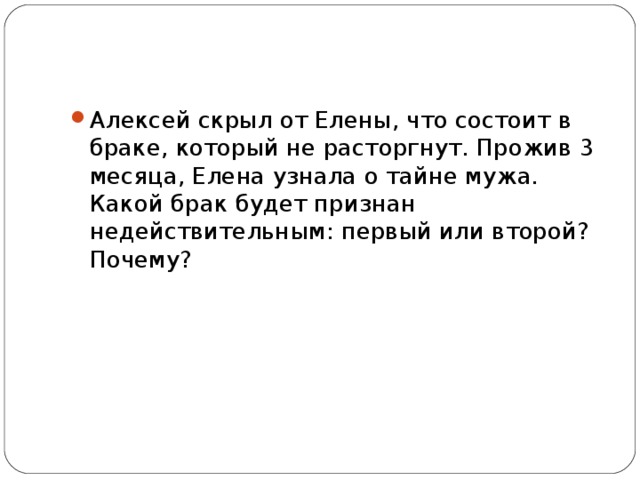 Алексей скрыл от Елены, что состоит в браке, который не расторгнут. Прожив 3 месяца, Елена узнала о тайне мужа. Какой брак будет признан недействительным: первый или второй? Почему?  