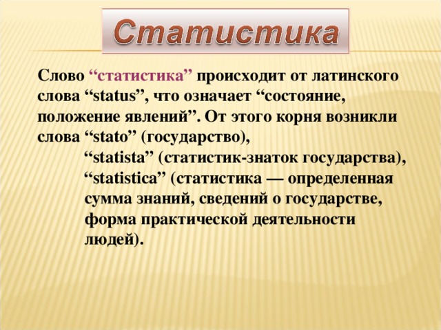 Слово “статистика” происходит от латинского слова “status”, что означает “состояние, положение явлений”. От этого корня возникли слова “stato” (государство), “ statista” (статистик-знаток государства), “ statistica” (статистика — определенная  сумма знаний, сведений о государстве,  форма практической деятельности  людей).