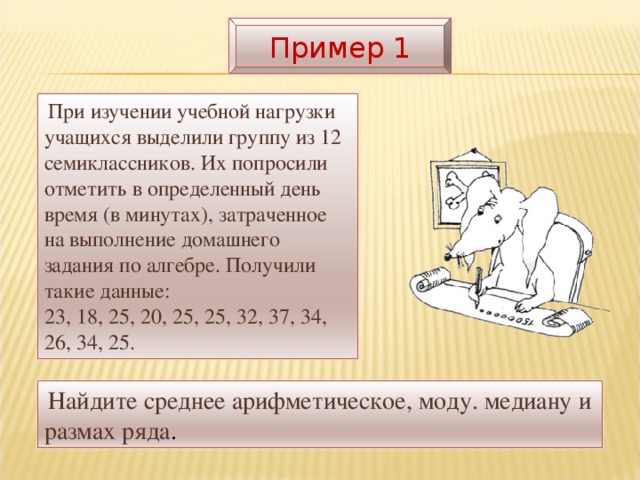 Пример 1  При изучении учебной нагрузки учащихся выделили группу из 12 семиклассников. Их попросили отметить в определенный день время (в минутах), затраченное на выполнение домашнего задания по алгебре. Получили такие данные:  23, 18, 25, 20, 25, 25, 32, 37, 34, 26, 34, 25.  Найдите среднее арифметическое, моду. медиану и размах ряда .