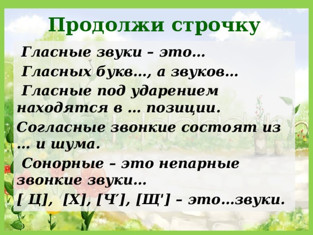 Продолжи строчку  Гласные звуки – это…  Гласных букв…, а звуков…  Гласные под ударением находятся в … позиции. Согласные звонкие состоят из … и шума.  Сонорные – это непарные звонкие звуки… [ Ц], [Х], [Ч′], [Щ ꞌ ] – это…звуки. 