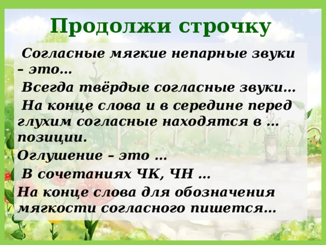 Продолжи строчку  Согласные мягкие непарные звуки – это…  Всегда твёрдые согласные звуки…  На конце слова и в середине перед глухим согласные находятся в … позиции. Оглушение – это …  В сочетаниях ЧК, ЧН … На конце слова для обозначения мягкости согласного пишется… 