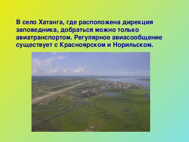 В село Хатанга, где расположена дирекция заповедника, добраться можно только авиатранспортом. Регулярное авиасообщение существует с Красноярском и Норильском.  