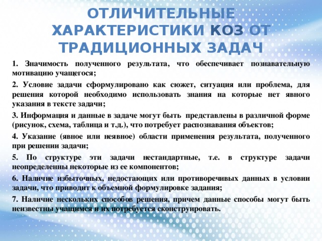 ОТЛИЧИТЕЛЬНЫЕ ХАРАКТЕРИСТИКИ КОЗ ОТ ТРАДИЦИОННЫХ ЗАДАЧ 1. Значимость полученного результата, что обеспечивает познавательную мотивацию учащегося; 2. Условие задачи сформулировано как сюжет, ситуация или проблема, для решения которой необходимо использовать знания на которые нет явного указания в тексте задачи; 3. Информация и данные в задаче могут быть представлены в различной форме (рисунок, схема, таблица и т.д.), что потребует распознавания объектов; 4. Указание (явное или неявное) области применения результата, полученного при решении задачи; 5. По структуре эти задачи нестандартные, т.е. в структуре задачи неопределенны некоторые из ее компонентов; 6. Наличие избыточных, недостающих или противоречивых данных в условии задачи, что приводит к объемной формулировке задания; 7. Наличие нескольких способов решения, причем данные способы могут быть неизвестны учащимся и их потребуется сконструировать.