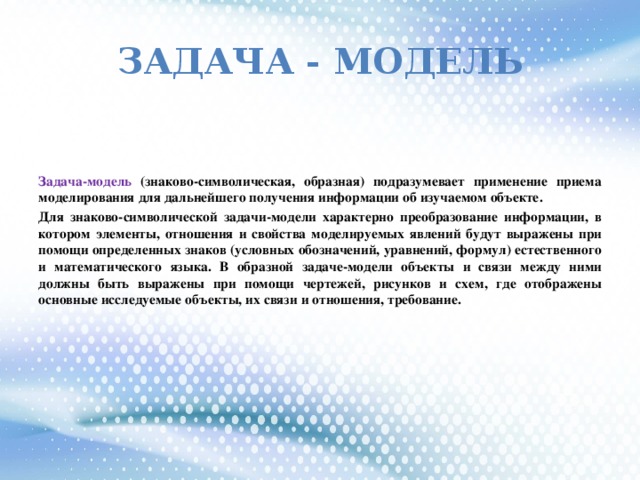 Задача - модель Задача-модель (знаково-символическая, образная) подразумевает применение приема моделирования для дальнейшего получения информации об изучаемом объекте. Для знаково-символической задачи-модели характерно преобразование информации, в котором элементы, отношения и свойства моделируемых явлений будут выражены при помощи определенных знаков (условных обозначений, уравнений, формул) естественного и математического языка. В образной задаче-модели объекты и связи между ними должны быть выражены при помощи чертежей, рисунков и схем, где отображены основные исследуемые объекты, их связи и отношения, требование.