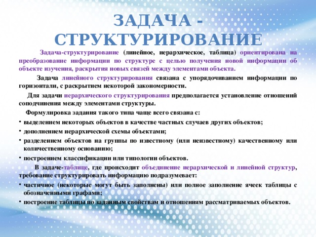 Задача - СТРУКТУРИРОВАНИЕ  Задача-структурирование (линейное, иерархическое, таблица) ориентирована на преобразование информации по структуре с целью получения новой информации об объекте изучения, раскрытия новых связей между элементами объекта.  Задача линейного структурирования связана с упорядочиванием информации по горизонтали, с раскрытием некоторой закономерности.  Для задачи иерархического структурирования предполагается установление отношений соподчинения между элементами структуры.  Формулировка задания такого типа чаще всего связана с: выделением некоторых объектов в качестве частных случаев других объектов; дополнением иерархической схемы объектами; разделением объектов на группы по известному (или неизвестному) качественному или количественному основанию; построением классификации или типологии объектов.  В задаче- таблице , где происходит объединение иерархической и линейной структур , требование структурировать информацию подразумевает: