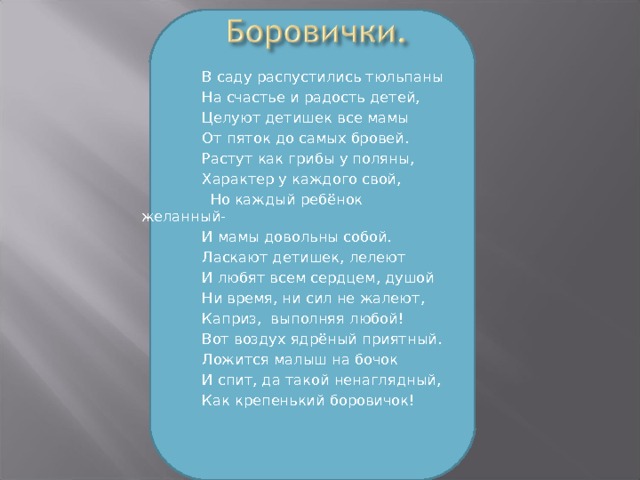  В саду распустились тюльпаны  На счастье и радость детей,  Целуют детишек все мамы  От пяток до самых бровей.  Растут как грибы у поляны,  Характер у каждого свой,  Но каждый ребёнок желанный-  И мамы довольны собой.  Ласкают детишек, лелеют  И любят всем сердцем, душой  Ни время, ни сил не жалеют,  Каприз, выполняя любой!   Вот воздух ядрёный приятный.  Ложится малыш на бочок  И спит, да такой ненаглядный,  Как крепенький боровичок! 14 