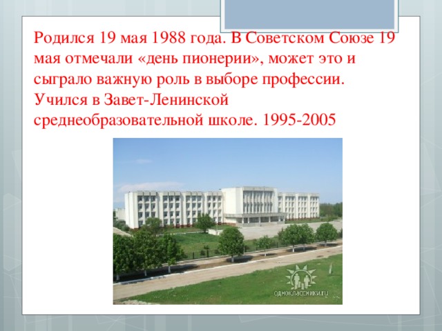 Родился 19 мая 1988 года. В Советском Союзе 19 мая отмечали «день пионерии», может это и сыграло важную роль в выборе профессии. Учился в Завет-Ленинской среднеобразовательной школе. 1995-2005 
